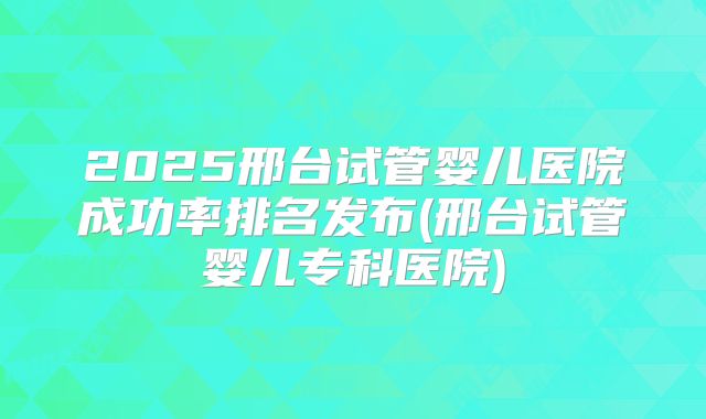 2025邢台试管婴儿医院成功率排名发布(邢台试管婴儿专科医院)