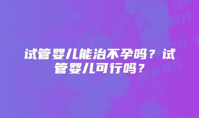 试管婴儿能治不孕吗？试管婴儿可行吗？