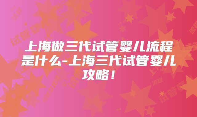 上海做三代试管婴儿流程是什么-上海三代试管婴儿攻略！
