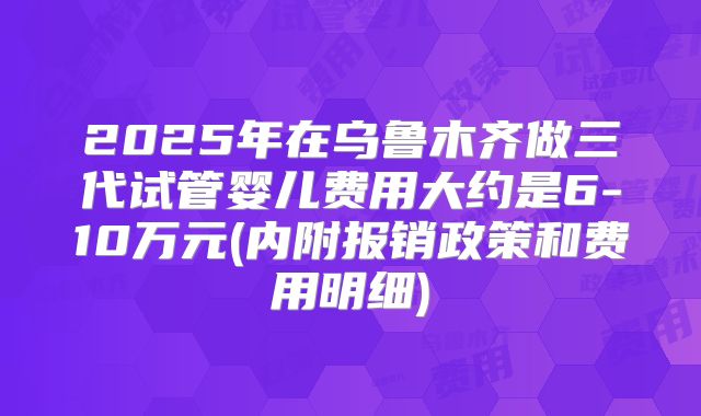2025年在乌鲁木齐做三代试管婴儿费用大约是6-10万元(内附报销政策和费用明细)