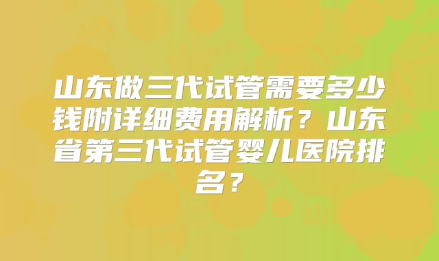 山东做三代试管需要多少钱附详细费用解析?山东省第三代试管婴儿医院排名?