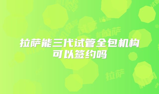 拉萨能三代试管全包机构可以签约吗