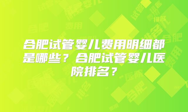 合肥试管婴儿费用明细都是哪些?合肥试管婴儿医院排名?