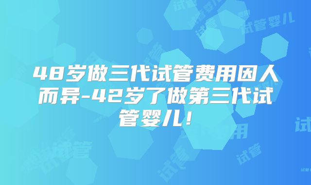 48岁做三代试管费用因人而异-42岁了做第三代试管婴儿!
