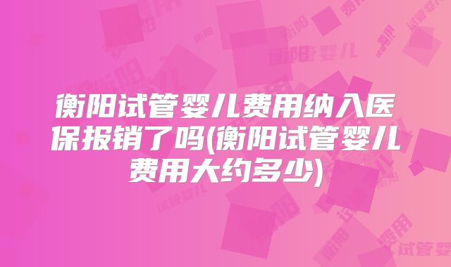 衡阳试管婴儿费用纳入医保报销了吗(衡阳试管婴儿费用大约多少)