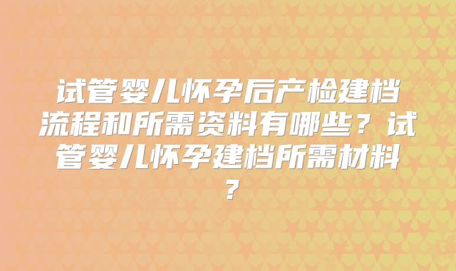 试管婴儿怀孕后产检建档流程和所需资料有哪些？试管婴儿怀孕建档所需材料？