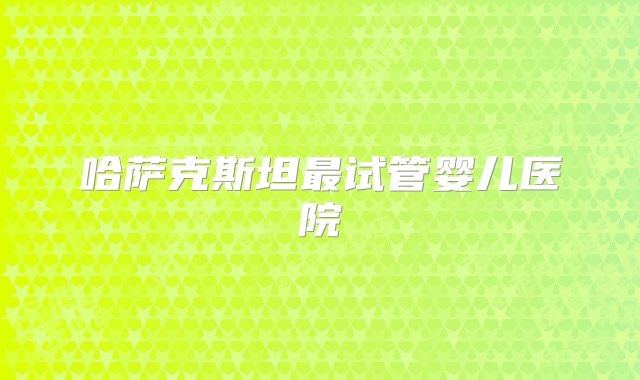 哈萨克斯坦最试管婴儿医院