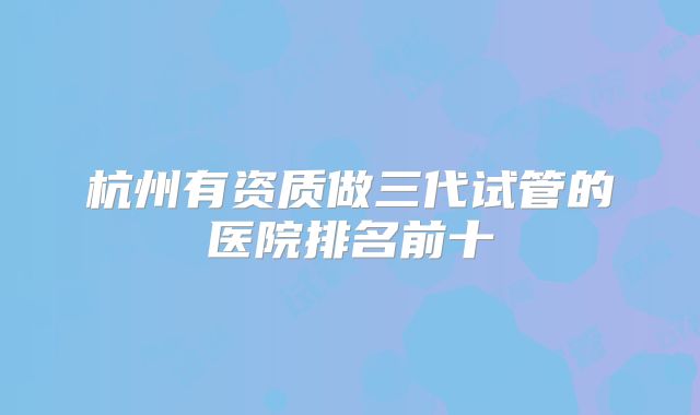 杭州有资质做三代试管的医院排名前十
