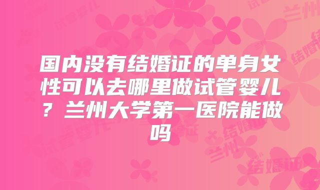 国内没有结婚证的单身女性可以去哪里做试管婴儿?兰州大学第一医院能做吗