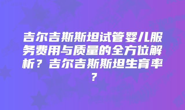 吉尔吉斯斯坦试管婴儿服务费用与质量的全方位解析?吉尔吉斯斯坦生育率?