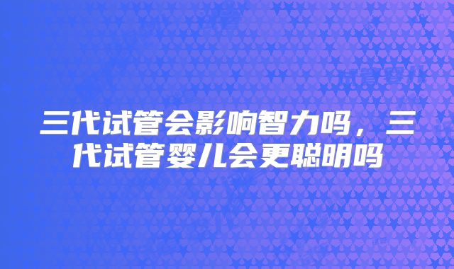 三代试管会影响智力吗，三代试管婴儿会更聪明吗