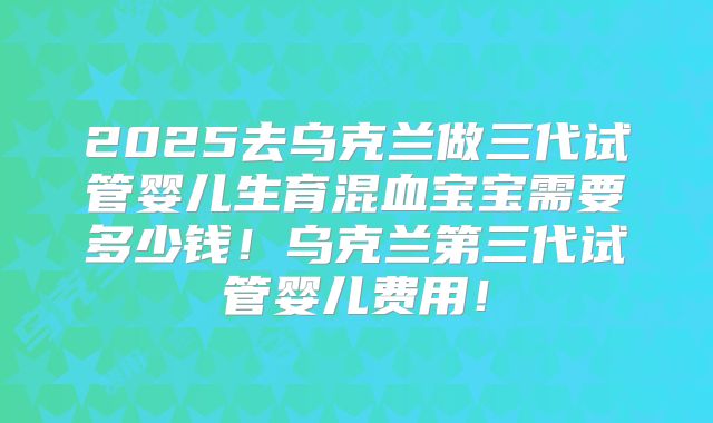 2025去乌克兰做三代试管婴儿生育混血宝宝需要多少钱！乌克兰第三代试管婴儿费用！