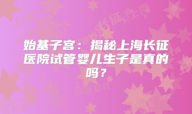 始基子宫:揭秘上海长征医院试管婴儿生子是真的吗?