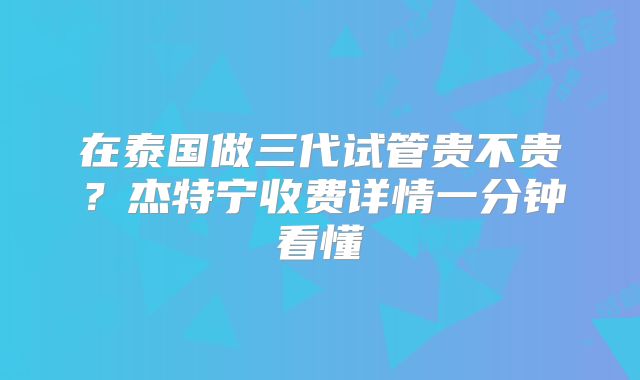 在泰国做三代试管贵不贵?杰特宁收费详情一分钟看懂