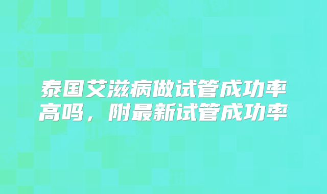 泰国艾滋病做试管成功率高吗,附最新试管成功率