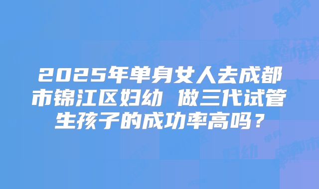 2025年单身女人去成都市锦江区妇幼 做三代试管生孩子的成功率高吗?