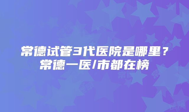 常德试管3代医院是哪里？常德一医/市都在榜