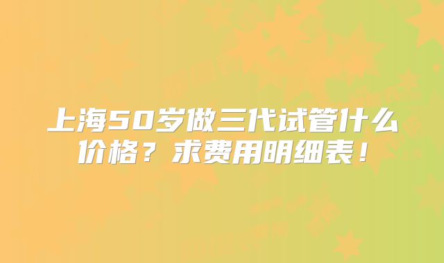 上海50岁做三代试管什么价格?求费用明细表!