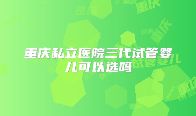 重庆私立医院三代试管婴儿可以选吗