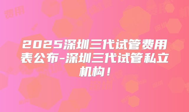2025深圳三代试管费用表公布-深圳三代试管私立机构！