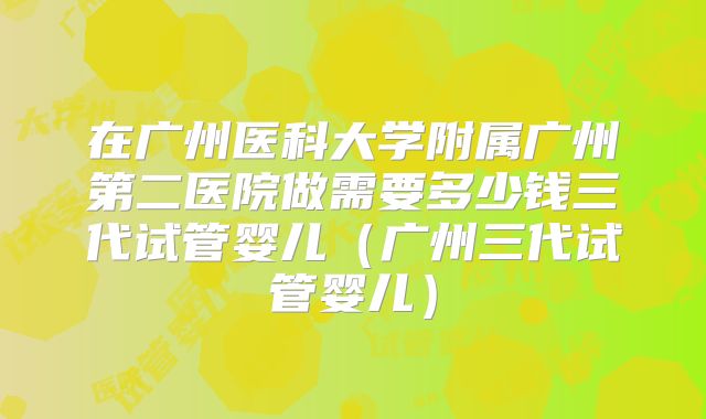 在广州医科大学附属广州第二医院做需要多少钱三代试管婴儿（广州三代试管婴儿）