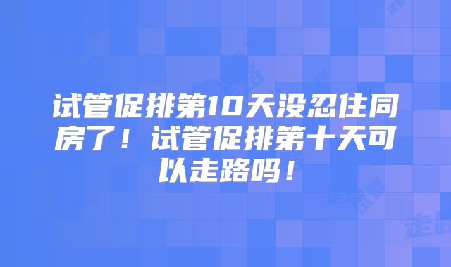 试管促排第10天没忍住同房了！试管促排第十天可以走路吗！