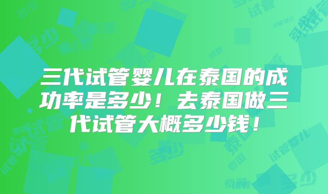 三代试管婴儿在泰国的成功率是多少!去泰国做三代试管大概多少钱!