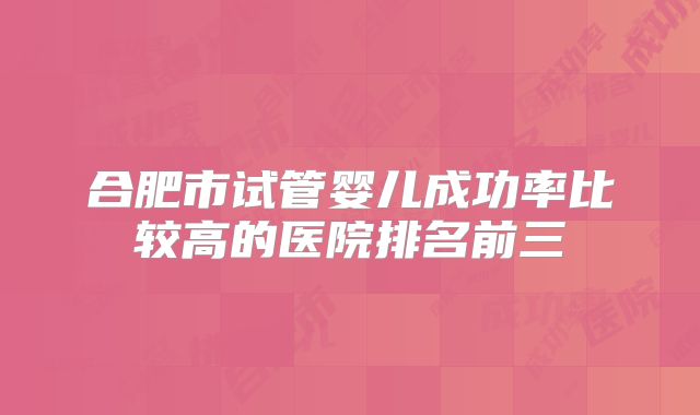 合肥市试管婴儿成功率比较高的医院排名前三