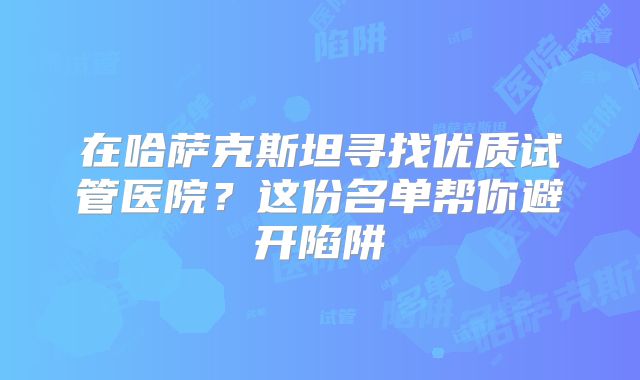 在哈萨克斯坦寻找优质试管医院?这份名单帮你避开陷阱