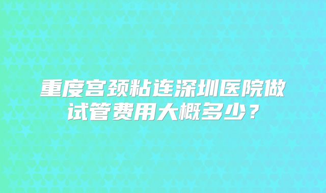 重度宫颈粘连深圳医院做试管费用大概多少?