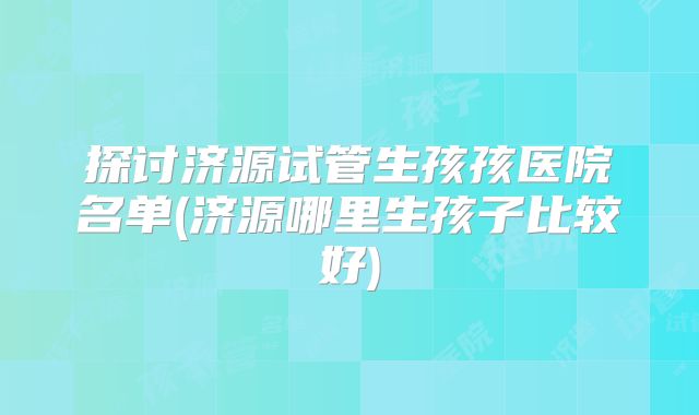 探讨济源试管生孩孩医院名单(济源哪里生孩子比较好)