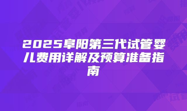 2025阜阳第三代试管婴儿费用详解及预算准备指南