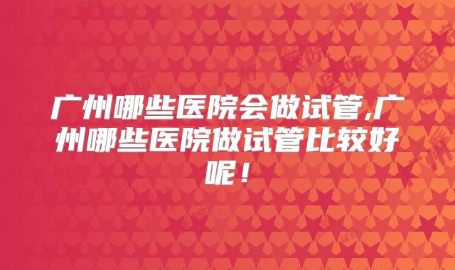 广州哪些医院会做试管,广州哪些医院做试管比较好呢！