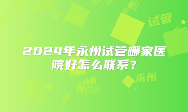 2024年永州试管哪家医院好怎么联系？
