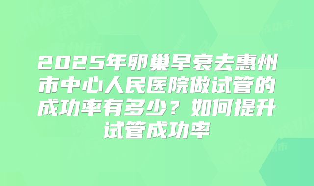 2025年卵巢早衰去惠州市中心人民医院做试管的成功率有多少?如何提升试管成功率