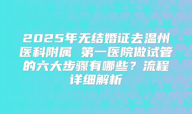 2025年无结婚证去温州医科附属 第一医院做试管的六大步骤有哪些？流程详细解析