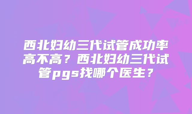 西北妇幼三代试管成功率高不高?西北妇幼三代试管pgs找哪个医生?