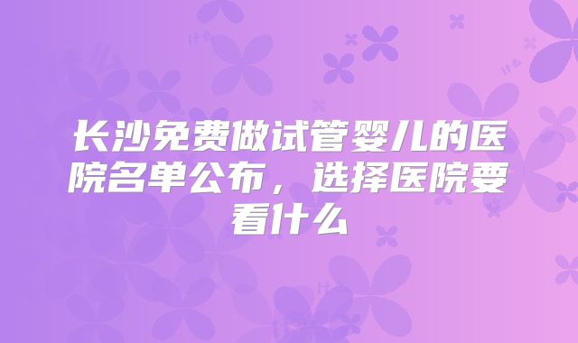 长沙免费做试管婴儿的医院名单公布，选择医院要看什么