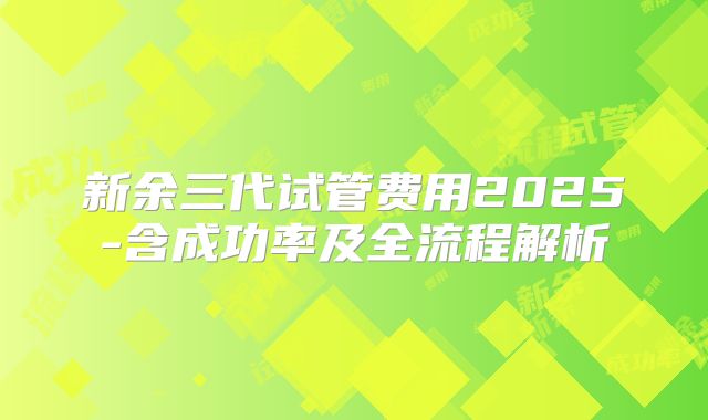 新余三代试管费用2025-含成功率及全流程解析