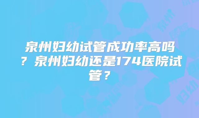 泉州妇幼试管成功率高吗？泉州妇幼还是174医院试管？