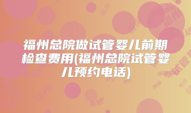 福州总院做试管婴儿前期检查费用(福州总院试管婴儿预约电话)