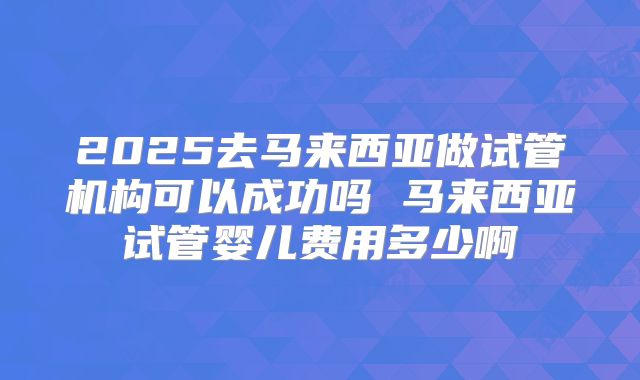 2025去马来西亚做试管机构可以成功吗 马来西亚试管婴儿费用多少啊