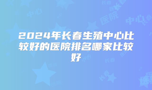 2024年长春生殖中心比较好的医院排名哪家比较好