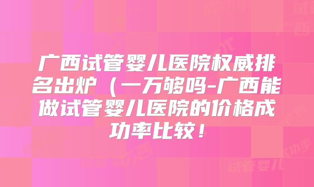 广西试管婴儿医院权威排名出炉(一万够吗-广西能做试管婴儿医院的价格成功率比较!