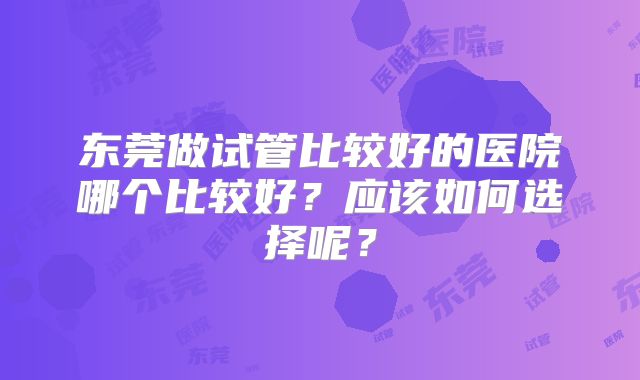 东莞做试管比较好的医院哪个比较好?应该如何选择呢?