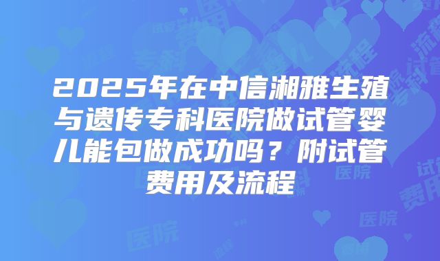 2025年在中信湘雅生殖与遗传专科医院做试管婴儿能包做成功吗?附试管费用及流程