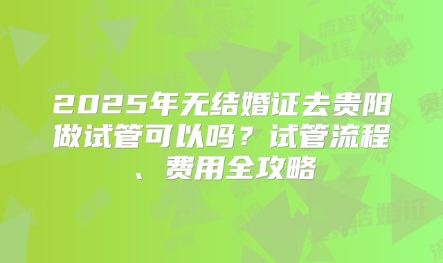 2025年无结婚证去贵阳做试管可以吗?试管流程、费用全攻略