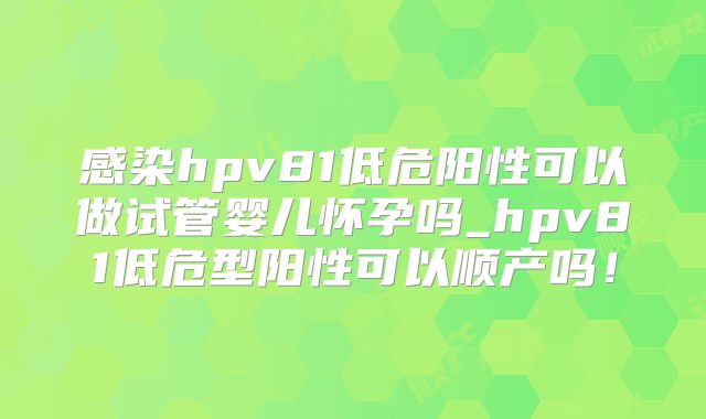 感染hpv81低危阳性可以做试管婴儿怀孕吗_hpv81低危型阳性可以顺产吗！