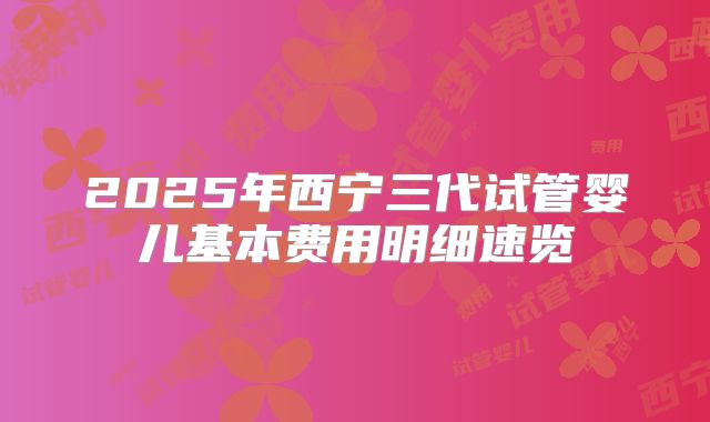 2025年西宁三代试管婴儿基本费用明细速览