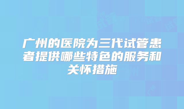 广州的医院为三代试管患者提供哪些特色的服务和关怀措施